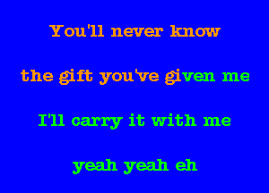 You'll never know
the gift youRre given me
I'll carry it with me

yeah yeah eh