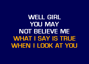 WELL GIRL
YOU MAY
NOT BELIEVE ME
WHAT I SAY IS TRUE
WHEN I LOOK AT YOU