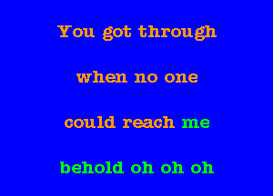 You got through

when no one

could reach me

behold oh oh oh