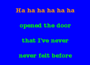 Ha ha ha ha ha ha
opened the door

that rve never

never felt before I