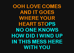 OOH LOVE COMES
AND IT GOES
WHEREYOUR
HEART STOPS

NO ONE KNOWS

HOW DID IWIND UP

IN THIS MESS HERE
WITH YOU I