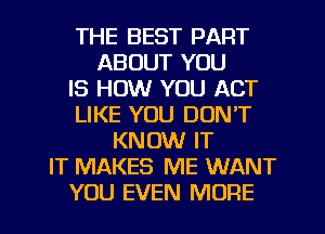 THE BEST PART
ABOUT YOU
IS HOW YOU ACT
LIKE YOU DON'T
KNOW IT
IT MAKES ME WANT
YOU EVEN MORE