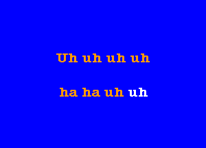 Uh uh uh uh

ha ha uh uh
