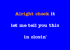 Alright check it

let me tell you this

in closin'