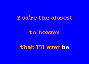 You're the closest

to heaven

that I'll ever be