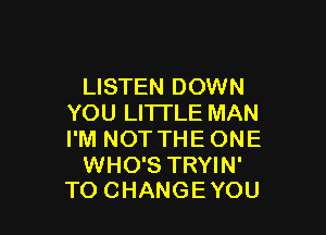 LISTEN DOWN
YOU LITI'LE MAN

I'M NOT THE ONE

WHO'S TRYIN'
TO CHANGE YOU
