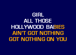 GIRL
ALL THOSE
HOLLYWOOD BABIES
AINT GOT NOTHING
GOT NOTHING ON YOU
