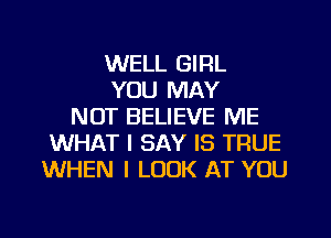 WELL GIRL
YOU MAY
NOT BELIEVE ME
WHAT I SAY IS TRUE
WHEN I LOOK AT YOU