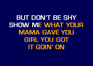 BUT DON'T BE SHY
SHOW ME WHAT YOUR
MAMA GAVE YOU
GIRL YOU GOT
IT GOIN' ON