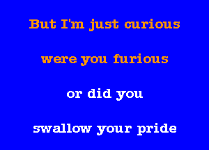 But I'm just curious
were you furious
or did you

swallow your pride