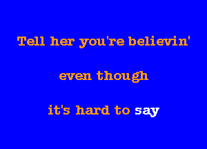 Tell her you're believin'

even though

it's hard to say