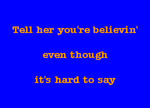 Tell her you're believin'

even though

it's hard to say