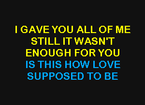 IGAVE YOU ALL OF ME
STILL IT WASN'T
ENOUGH FOR YOU
IS THIS HOW LOVE
SUPPOSED TO BE

g