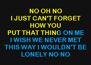 N0 OH NO
IJUST CAN'T FORGET
HOW YOU
PUT THAT THING ON ME
I WISH WE NEVER MET
THIS WAY I WOULDN'T BE
LONELY N0 N0