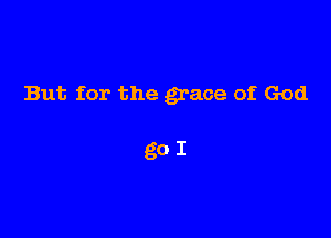 But for the grace of God

go I