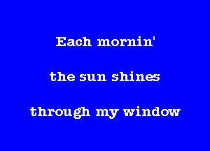 Each mornin'
the sun shines

through my window