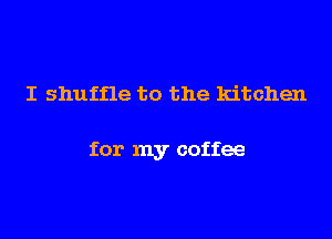 I shuffle to the kitchen

for my coffee