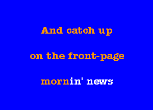 And catch up

on the front-page

mornin' news