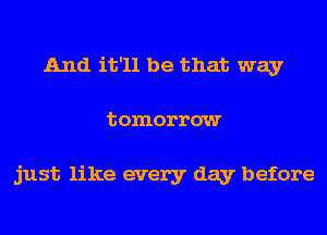 And it'll be that way
tomorrow

just like every day before