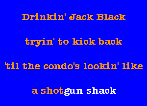 Drinkin' Jack Black
tryin' to kick back
Ltil the condo's lookin' like

a shotgun shack