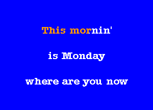 This mornin'

is Monday

where are you now
