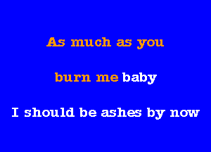 As much as you

burn me baby

I should be ashes by now