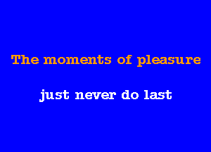 The moments of pleasure

just never do last