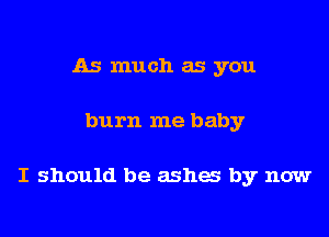 As much as you

burn me baby

I should be ashes by now