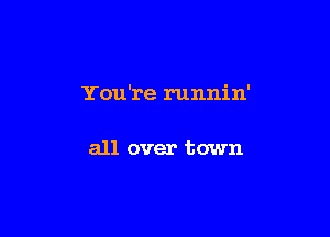 You're runnin'

all over town