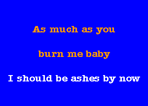 As much as you

burn me baby

I should be ashes by now