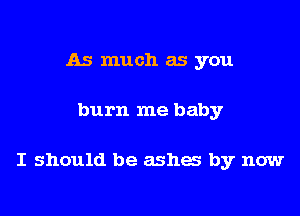 As much as you

burn me baby

I should be ashes by now