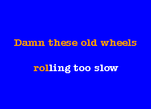 Damn these old wheels

rolling too slow