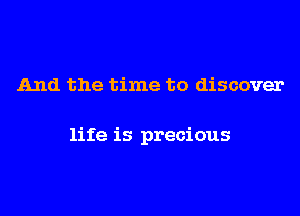 And the time to discover

life is precious