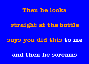 Then he looks
straight at the bottle
says you did this to me

and then he screams