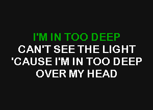 CAN'T SEE THE LIGHT
'CAUSE I'M IN T00 DEEP
OVER MY HEAD