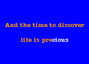 And the time to discover

life is precious