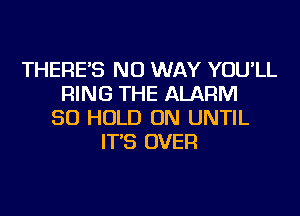 THERE'S NO WAY YOU'LL
RING THE ALARM
SO HOLD ON UNTIL
IT'S OVER