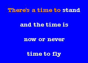 There's a time to stand
and the time is
now or never

time to fly