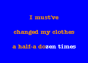 I musifve
changed my clothes

a half-a dozen times