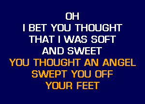 OH
I BET YOU THOUGHT
THAT I WAS SOFT
AND SWEET
YOU THOUGHT AN ANGEL
SWEPT YOU OFF
YOUR FEET