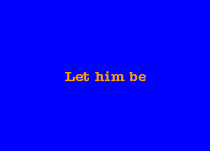 Let him be