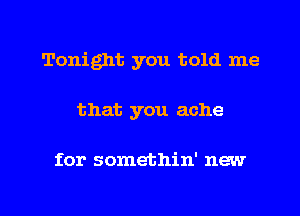 Tonight you told me
that you ache

for somethin' new