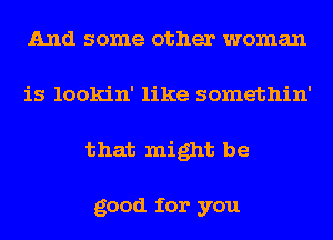 And some other woman
is lookin' like somethin'
that might be

good for you