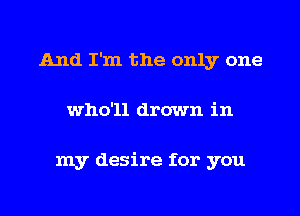 And I'm the only one
who'll drown in

my desire for you