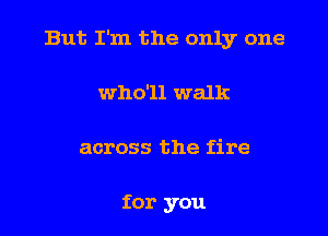 But I'm the only one

who'll walk
across the fire

for you