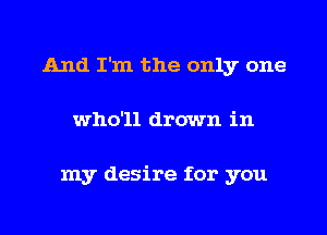 And I'm the only one
who'll drown in

my desire for you