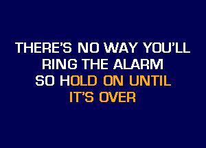 THERE'S NO WAY YOU'LL
RING THE ALARM
SO HOLD ON UNTIL
IT'S OVER