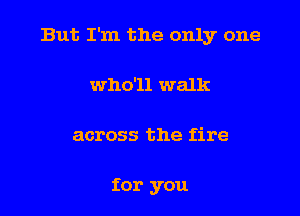 But I'm the only one

who'll walk
across the fire

for you