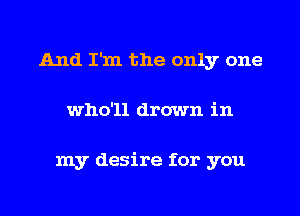 And I'm the only one
who'll drown in

my desire for you