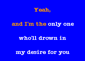 Yeah,
and I'm the only one
who'll drown in

my desire for you